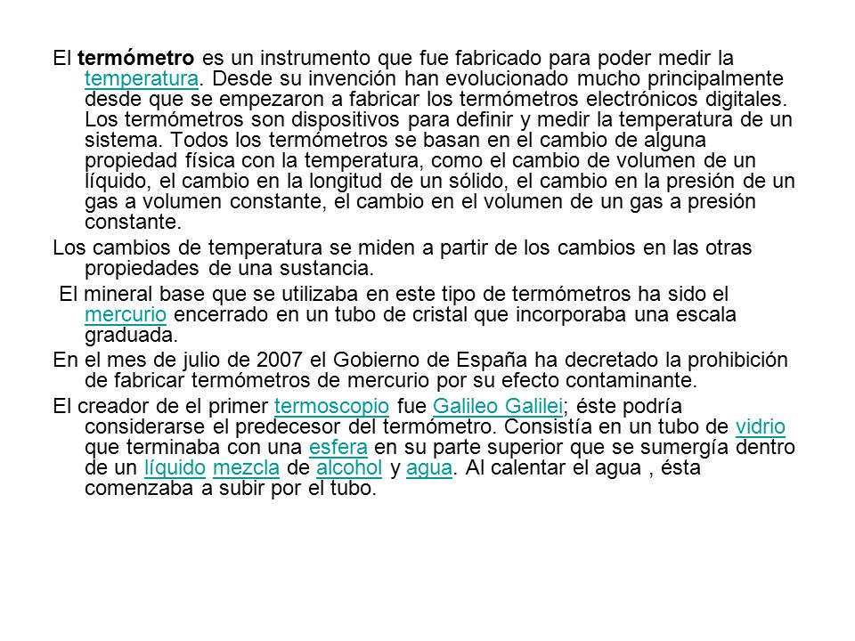 El termómetro es un instrumento que fue fabricado para poder medir la temperatura. Desde su invención han evolucionado mucho principalmente desde que se empezaron a fabricar los termómetros electrónicos digitales. Los termómetros son dispositivos para definir y medir la temperatura de un sistema. Todos los termómetros se basan en el cambio de alguna propiedad física con la temperatura, como el cambio de volumen de un líquido, el cambio en la longitud de un sólido, el cambio en la presión de un gas a volumen constante, el cambio en el volumen de un gas a presión constante.