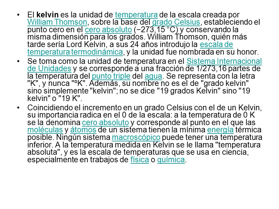 El kelvin es la unidad de temperatura de la escala creada por William Thomson, sobre la base del grado Celsius, estableciendo el punto cero en el cero absoluto (−273,15 °C) y conservando la misma dimensión para los grados. William Thomson, quién más tarde sería Lord Kelvin, a sus 24 años introdujo la escala de temperatura termodinámica, y la unidad fue nombrada en su honor.