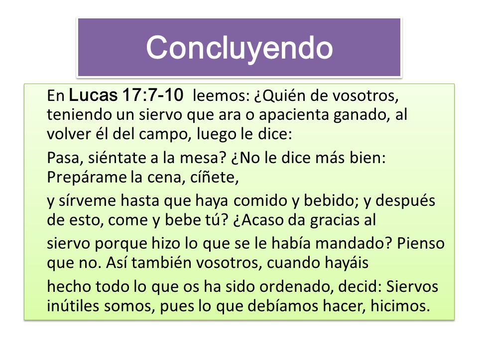Concluyendo En Lucas 17:7-10 leemos: ¿Quién de vosotros, teniendo un siervo que ara o apacienta ganado, al volver él del campo, luego le dice: