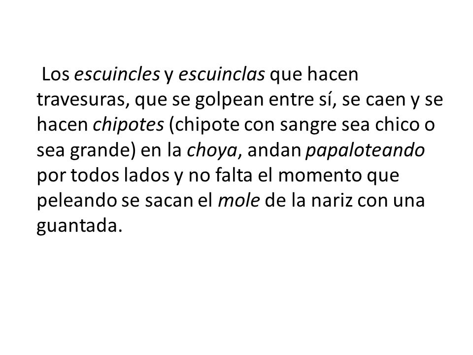 Los escuincles y escuinclas que hacen travesuras, que se golpean entre sí, se caen y se hacen chipotes (chipote con sangre sea chico o sea grande) en la choya, andan papaloteando por todos lados y no falta el momento que peleando se sacan el mole de la nariz con una guantada.