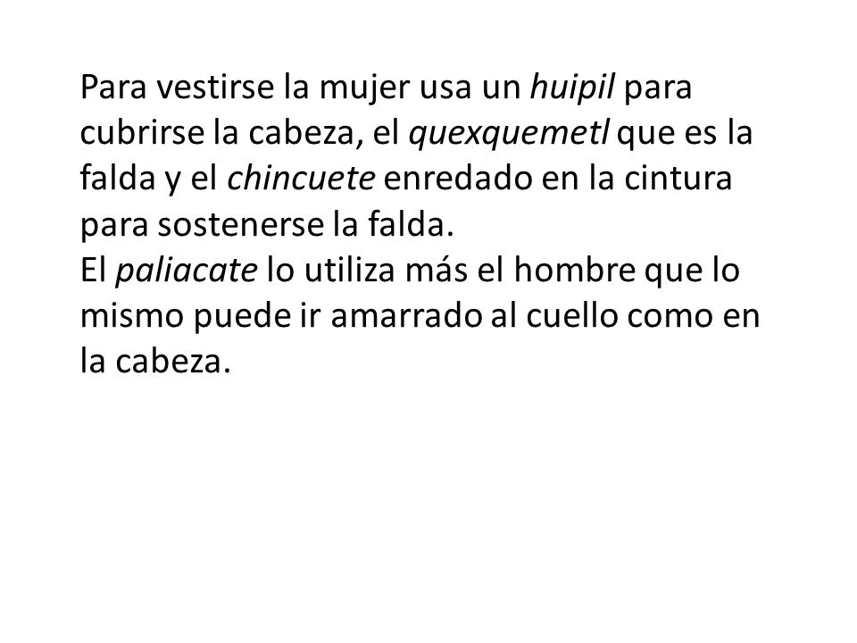 Para vestirse la mujer usa un huipil para cubrirse la cabeza, el quexquemetl que es la falda y el chincuete enredado en la cintura para sostenerse la falda.