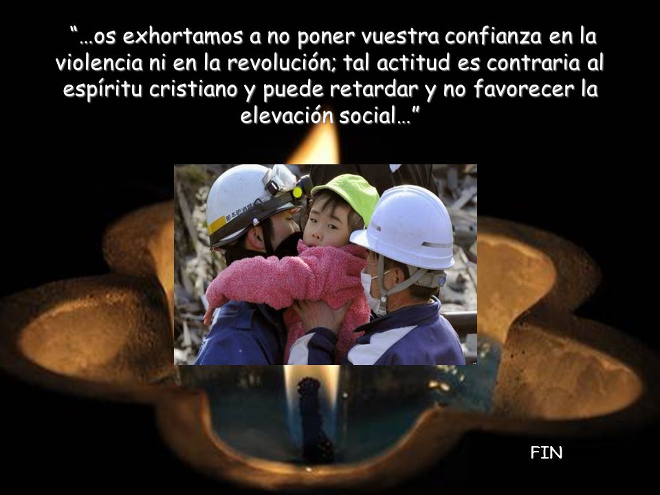 …os exhortamos a no poner vuestra confianza en la violencia ni en la revolución; tal actitud es contraria al espíritu cristiano y puede retardar y no favorecer la elevación social…