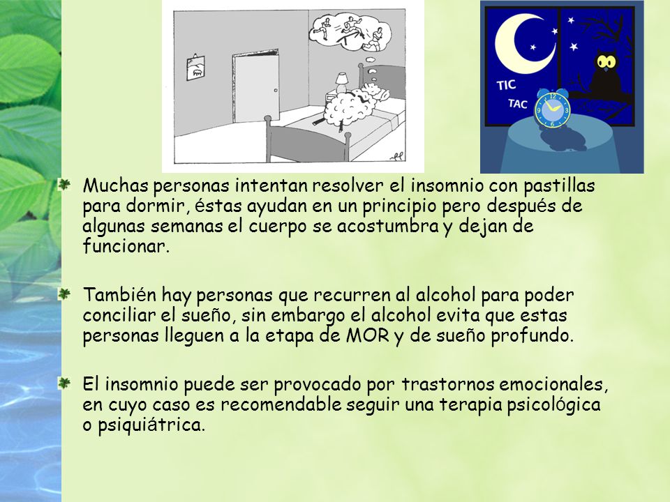 Muchas personas intentan resolver el insomnio con pastillas para dormir, éstas ayudan en un principio pero después de algunas semanas el cuerpo se acostumbra y dejan de funcionar.