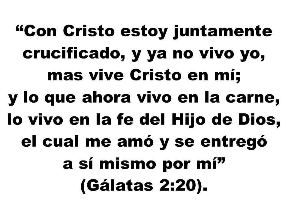 Con Cristo estoy juntamente crucificado, y ya no vivo yo, mas vive Cristo en mí; y lo que ahora vivo en la carne, lo vivo en la fe del Hijo de Dios, el cual me amó y se entregó a sí mismo por mí (Gálatas 2:20).