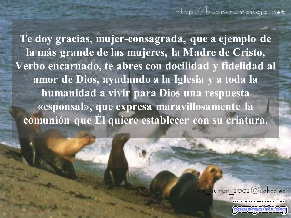 Te doy gracias, mujer-consagrada, que a ejemplo de la más grande de las mujeres, la Madre de Cristo, Verbo encarnado, te abres con docilidad y fidelidad al amor de Dios, ayudando a la Iglesia y a toda la humanidad a vivir para Dios una respuesta «esponsal», que expresa maravillosamente la comunión que Él quiere establecer con su criatura.