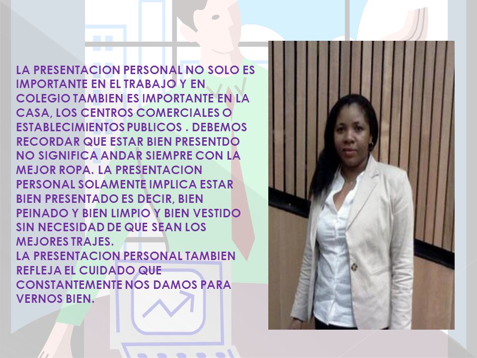 LA PRESENTACION PERSONAL NO SOLO ES IMPORTANTE EN EL TRABAJO Y EN COLEGIO TAMBIEN ES IMPORTANTE EN LA CASA, LOS CENTROS COMERCIALES O ESTABLECIMIENTOS PUBLICOS . DEBEMOS RECORDAR QUE ESTAR BIEN PRESENTDO NO SIGNIFICA ANDAR SIEMPRE CON LA MEJOR ROPA. LA PRESENTACION PERSONAL SOLAMENTE IMPLICA ESTAR BIEN PRESENTADO ES DECIR, BIEN PEINADO Y BIEN LIMPIO Y BIEN VESTIDO SIN NECESIDAD DE QUE SEAN LOS MEJORES TRAJES.