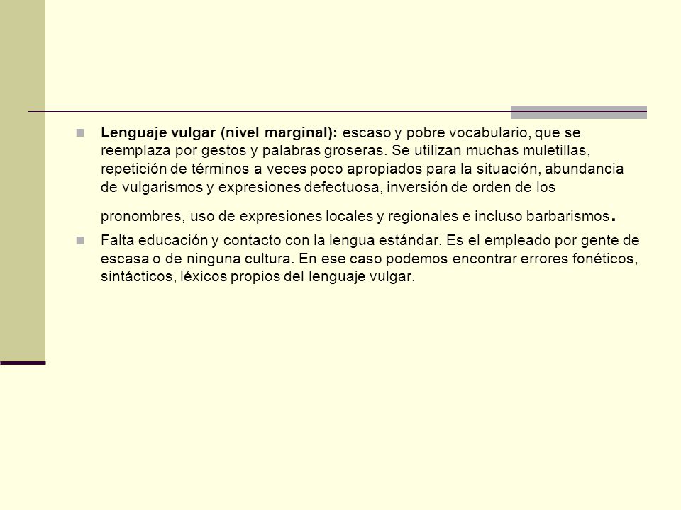 Lenguaje vulgar (nivel marginal): escaso y pobre vocabulario, que se reemplaza por gestos y palabras groseras. Se utilizan muchas muletillas, repetición de términos a veces poco apropiados para la situación, abundancia de vulgarismos y expresiones defectuosa, inversión de orden de los pronombres, uso de expresiones locales y regionales e incluso barbarismos.