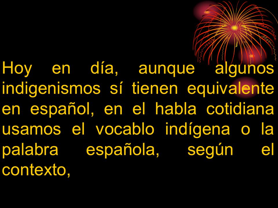 Hoy en día, aunque algunos indigenismos sí tienen equivalente en español, en el habla cotidiana usamos el vocablo indígena o la palabra española, según el contexto,