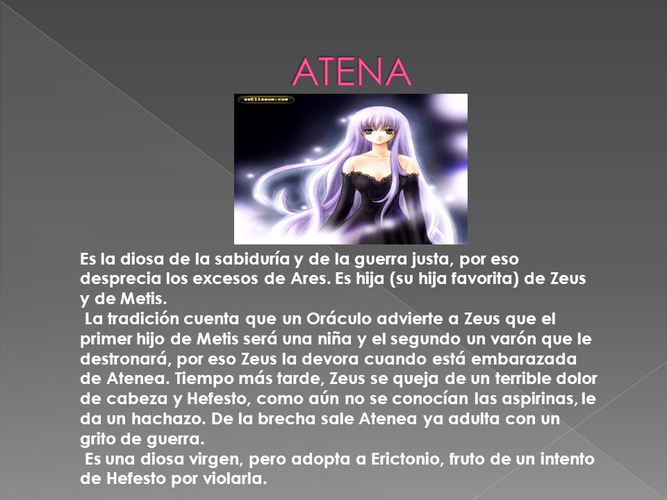 ATENA Es la diosa de la sabiduría y de la guerra justa, por eso desprecia los excesos de Ares. Es hija (su hija favorita) de Zeus y de Metis.