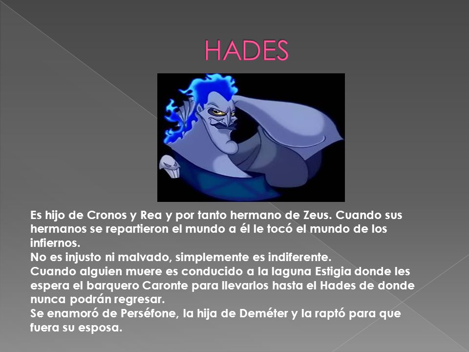 HADES Es hijo de Cronos y Rea y por tanto hermano de Zeus. Cuando sus hermanos se repartieron el mundo a él le tocó el mundo de los infiernos.