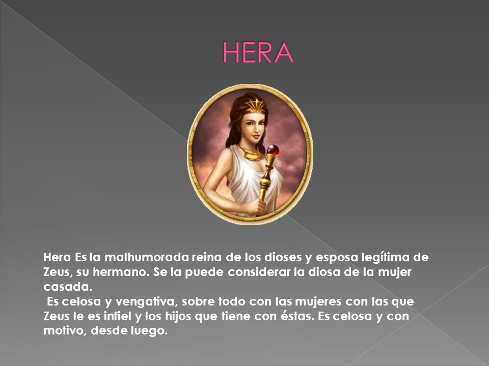 HERA Hera Es la malhumorada reina de los dioses y esposa legítima de Zeus, su hermano. Se la puede considerar la diosa de la mujer casada.