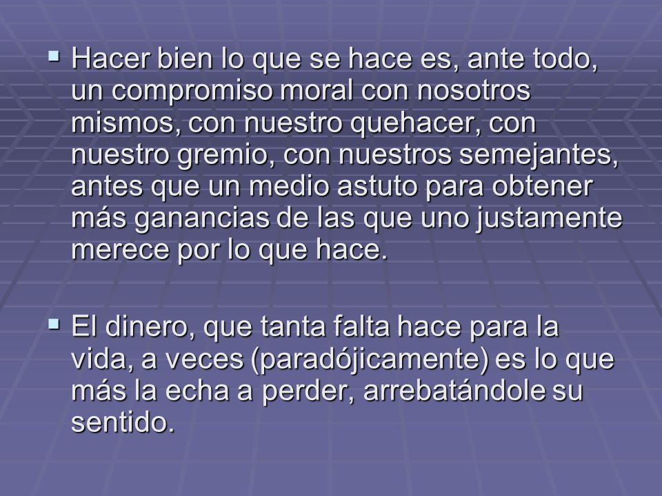 Hacer bien lo que se hace es, ante todo, un compromiso moral con nosotros mismos, con nuestro quehacer, con nuestro gremio, con nuestros semejantes, antes que un medio astuto para obtener más ganancias de las que uno justamente merece por lo que hace.