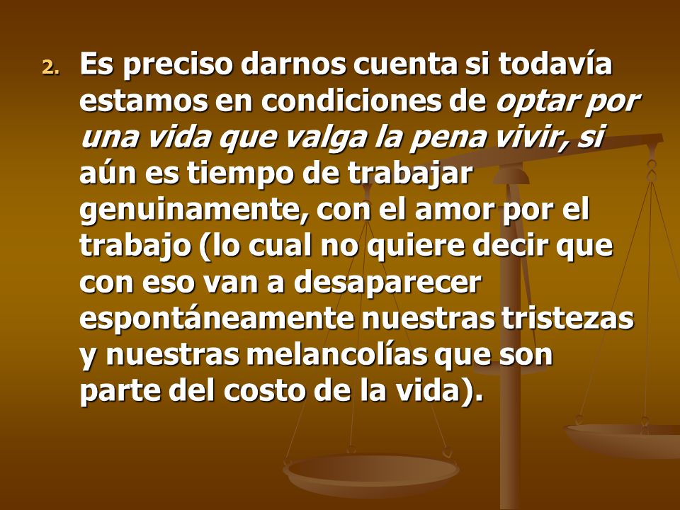 Es preciso darnos cuenta si todavía estamos en condiciones de optar por una vida que valga la pena vivir, si aún es tiempo de trabajar genuinamente, con el amor por el trabajo (lo cual no quiere decir que con eso van a desaparecer espontáneamente nuestras tristezas y nuestras melancolías que son parte del costo de la vida).