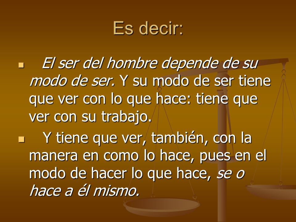Es decir: El ser del hombre depende de su modo de ser. Y su modo de ser tiene que ver con lo que hace: tiene que ver con su trabajo.