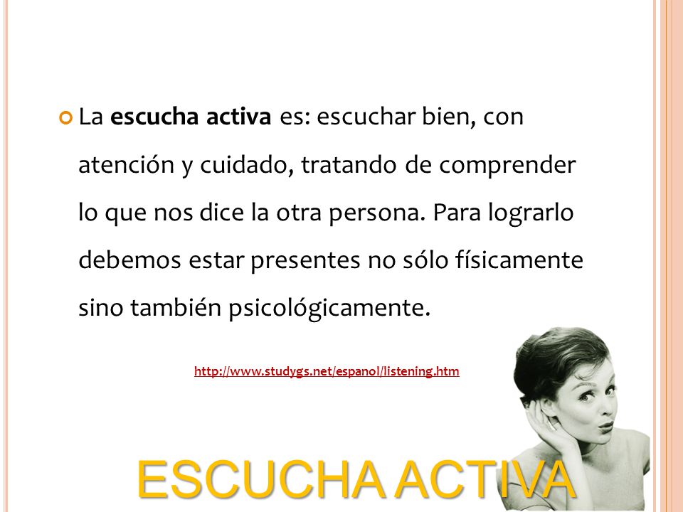 La escucha activa es: escuchar bien, con atención y cuidado, tratando de comprender lo que nos dice la otra persona. Para lograrlo debemos estar presentes no sólo físicamente sino también psicológicamente.