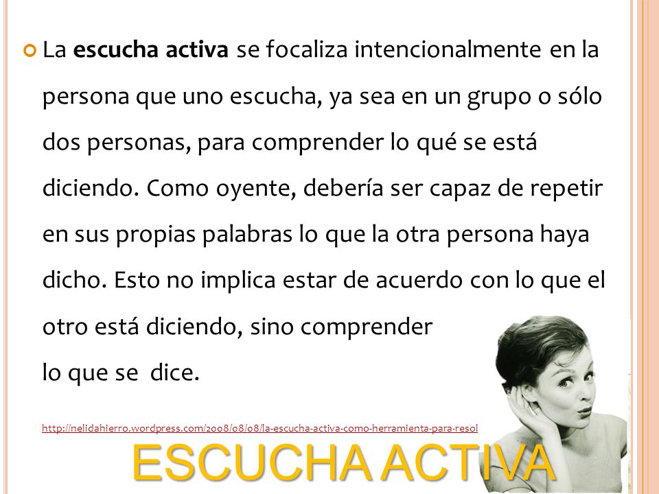 La escucha activa se focaliza intencionalmente en la persona que uno escucha, ya sea en un grupo o sólo dos personas, para comprender lo qué se está diciendo. Como oyente, debería ser capaz de repetir en sus propias palabras lo que la otra persona haya dicho. Esto no implica estar de acuerdo con lo que el otro está diciendo, sino comprender lo que se dice.