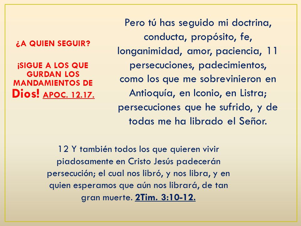 Pero tú has seguido mi doctrina, conducta, propósito, fe, longanimidad, amor, paciencia, 11 persecuciones, padecimientos, como los que me sobrevinieron en Antioquía, en Iconio, en Listra; persecuciones que he sufrido, y de todas me ha librado el Señor.