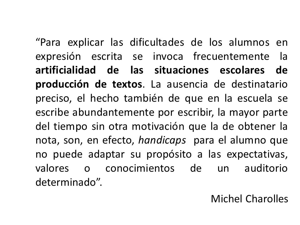 Para explicar las dificultades de los alumnos en expresión escrita se invoca frecuentemente la artificialidad de las situaciones escolares de producción de textos. La ausencia de destinatario preciso, el hecho también de que en la escuela se escribe abundantemente por escribir, la mayor parte del tiempo sin otra motivación que la de obtener la nota, son, en efecto, handicaps para el alumno que no puede adaptar su propósito a las expectativas, valores o conocimientos de un auditorio determinado .