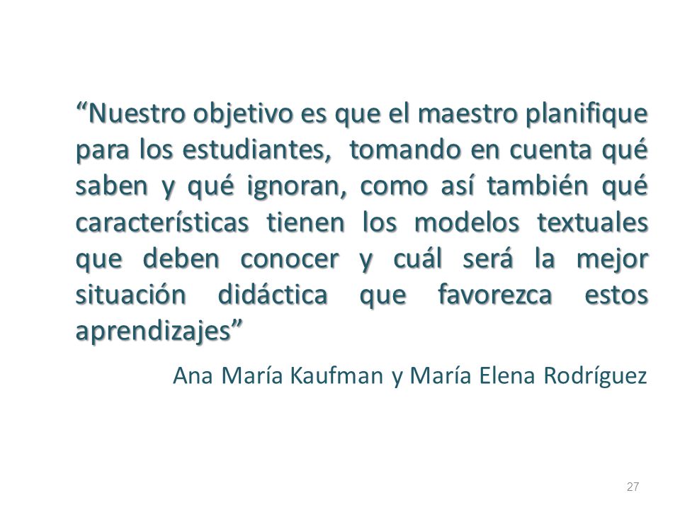 Nuestro objetivo es que el maestro planifique para los estudiantes, tomando en cuenta qué saben y qué ignoran, como así también qué características tienen los modelos textuales que deben conocer y cuál será la mejor situación didáctica que favorezca estos aprendizajes