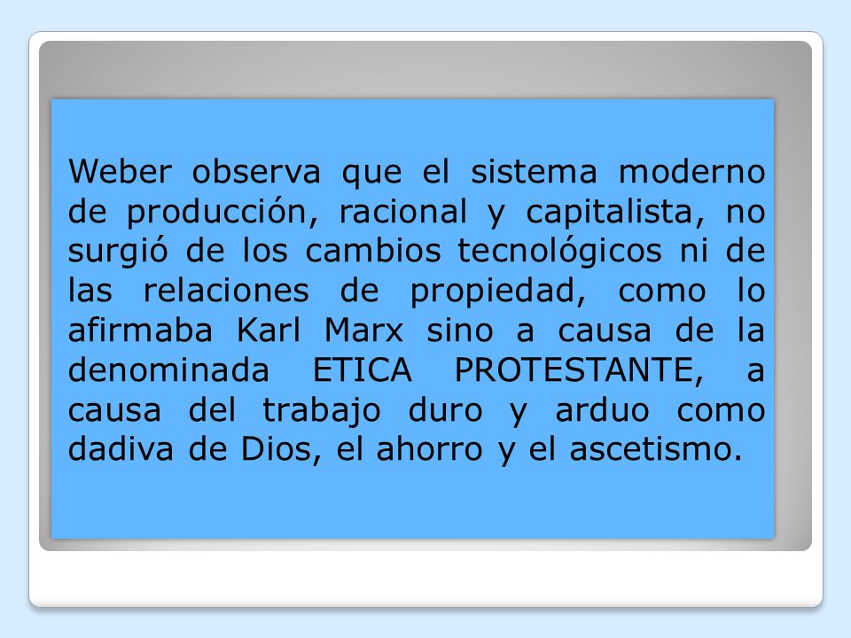 Weber observa que el sistema moderno de producción, racional y capitalista, no surgió de los cambios tecnológicos ni de las relaciones de propiedad, como lo afirmaba Karl Marx sino a causa de la denominada ETICA PROTESTANTE, a causa del trabajo duro y arduo como dadiva de Dios, el ahorro y el ascetismo.