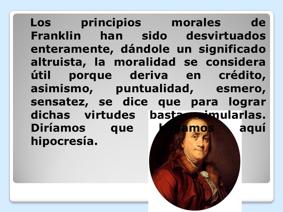 Los principios morales de Franklin han sido desvirtuados enteramente, dándole un significado altruista, la moralidad se considera útil porque deriva en crédito, asimismo, puntualidad, esmero, sensatez, se dice que para lograr dichas virtudes basta simularlas.