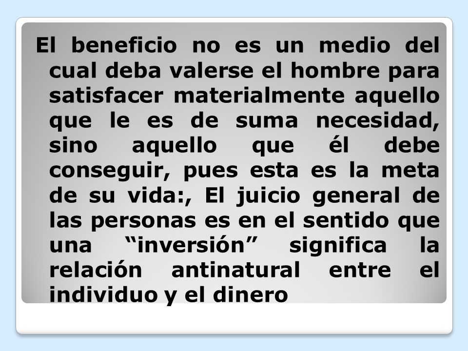 El beneficio no es un medio del cual deba valerse el hombre para satisfacer materialmente aquello que le es de suma necesidad, sino aquello que él debe conseguir, pues esta es la meta de su vida:, El juicio general de las personas es en el sentido que una inversión significa la relación antinatural entre el individuo y el dinero