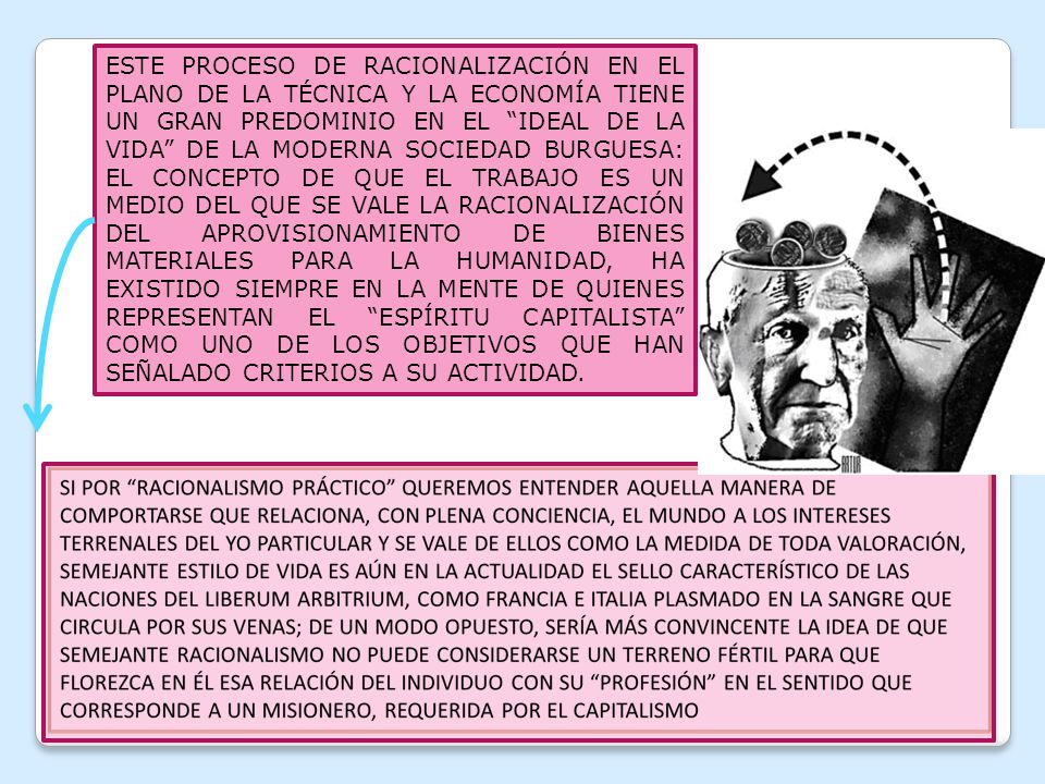 ESTE PROCESO DE RACIONALIZACIÓN EN EL PLANO DE LA TÉCNICA Y LA ECONOMÍA TIENE UN GRAN PREDOMINIO EN EL IDEAL DE LA VIDA DE LA MODERNA SOCIEDAD BURGUESA: EL CONCEPTO DE QUE EL TRABAJO ES UN MEDIO DEL QUE SE VALE LA RACIONALIZACIÓN DEL APROVISIONAMIENTO DE BIENES MATERIALES PARA LA HUMANIDAD, HA EXISTIDO SIEMPRE EN LA MENTE DE QUIENES REPRESENTAN EL ESPÍRITU CAPITALISTA COMO UNO DE LOS OBJETIVOS QUE HAN SEÑALADO CRITERIOS A SU ACTIVIDAD.