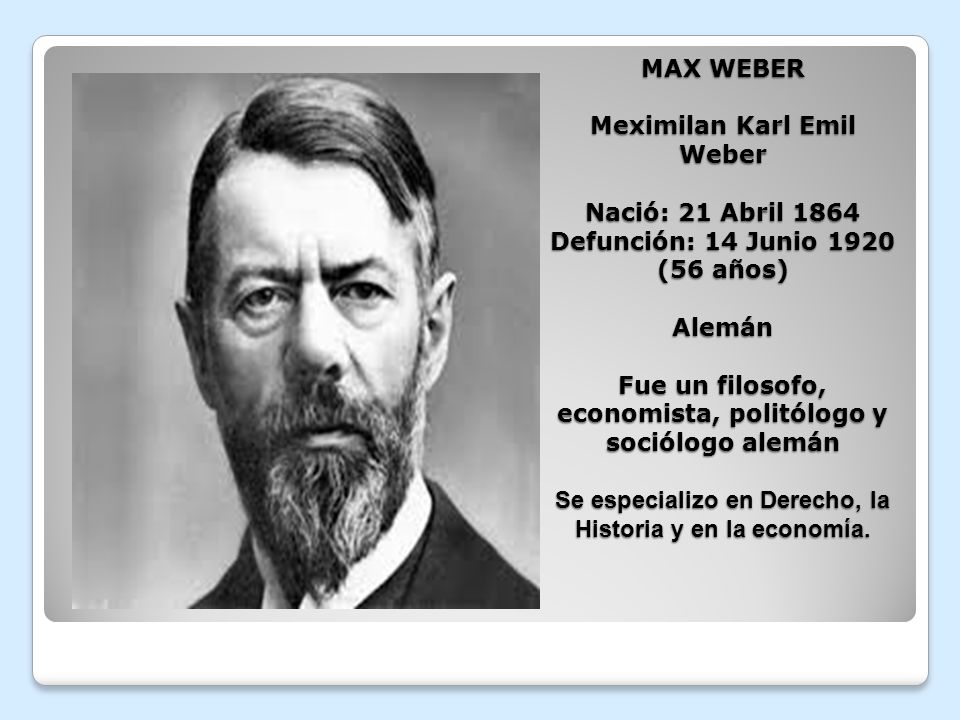 MAX WEBER Meximilan Karl Emil Weber Nació: 21 Abril 1864 Defunción: 14 Junio 1920 (56 años) Alemán Fue un filosofo, economista, politólogo y sociólogo alemán Se especializo en Derecho, la Historia y en la economía.