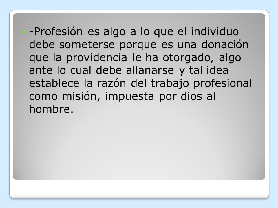 -Profesión es algo a lo que el individuo debe someterse porque es una donación que la providencia le ha otorgado, algo ante lo cual debe allanarse y tal idea establece la razón del trabajo profesional como misión, impuesta por dios al hombre.