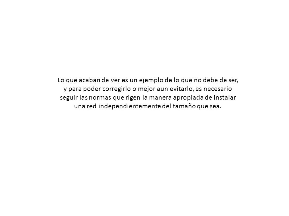 Lo que acaban de ver es un ejemplo de lo que no debe de ser, y para poder corregirlo o mejor aun evitarlo, es necesario seguir las normas que rigen la manera apropiada de instalar una red independientemente del tamaño que sea.