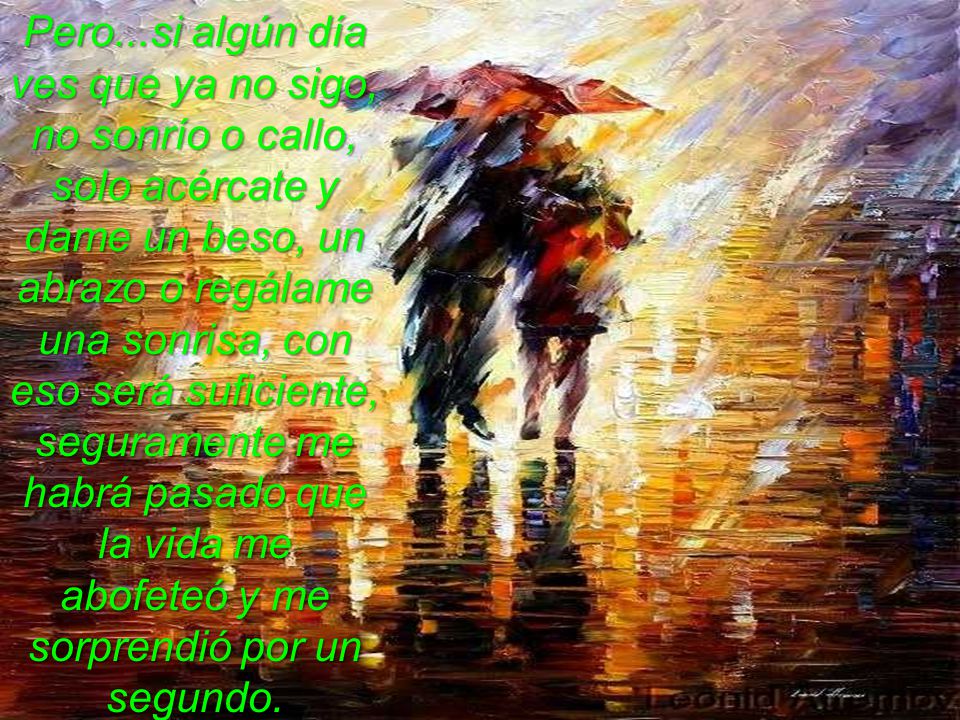 Pero...si algún día ves que ya no sigo, no sonrío o callo, solo acércate y dame un beso, un abrazo o regálame una sonrisa, con eso será suficiente, seguramente me habrá pasado que la vida me abofeteó y me sorprendió por un segundo.