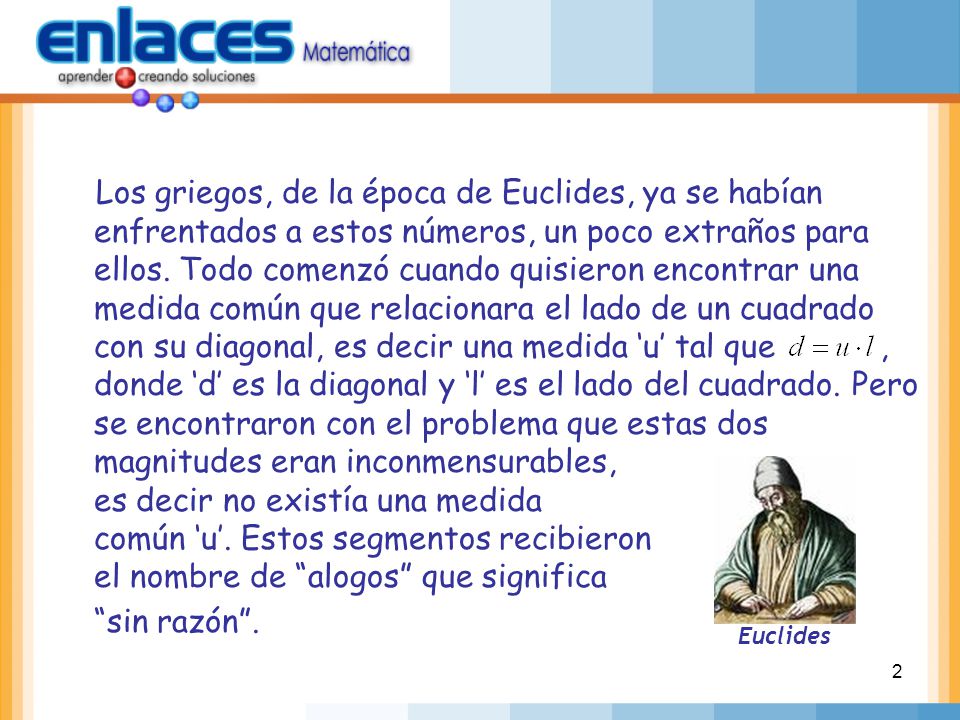 Los griegos, de la época de Euclides, ya se habían enfrentados a estos números, un poco extraños para ellos. Todo comenzó cuando quisieron encontrar una medida común que relacionara el lado de un cuadrado con su diagonal, es decir una medida ‘u’ tal que , donde ‘d’ es la diagonal y ‘l’ es el lado del cuadrado. Pero se encontraron con el problema que estas dos magnitudes eran inconmensurables, es decir no existía una medida común ‘u’. Estos segmentos recibieron el nombre de alogos que significa sin razón .