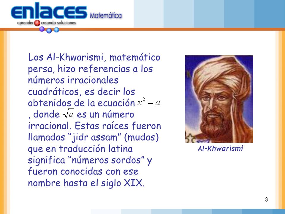 Los Al-Khwarismi, matemático persa, hizo referencias a los números irracionales cuadráticos, es decir los obtenidos de la ecuación , donde es un número irracional. Estas raíces fueron llamadas jidr assam (mudas) que en traducción latina significa números sordos y fueron conocidas con ese nombre hasta el siglo XIX.