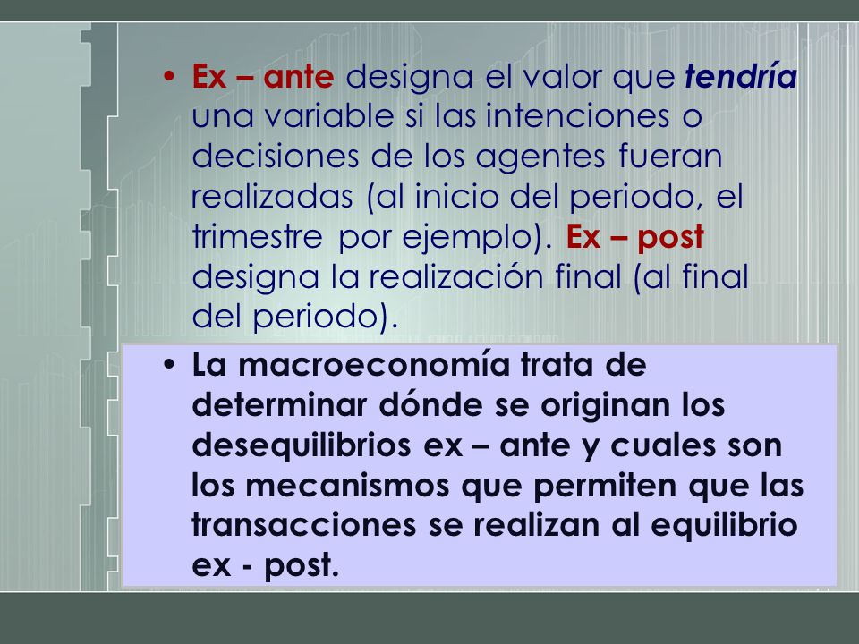 Ex – ante designa el valor que tendría una variable si las intenciones o decisiones de los agentes fueran realizadas (al inicio del periodo, el trimestre por ejemplo). Ex – post designa la realización final (al final del periodo).
