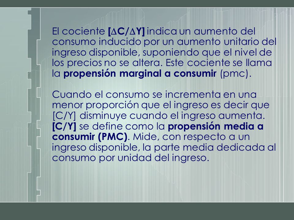 El cociente [C/Y] indica un aumento del consumo inducido por un aumento unitario del ingreso disponible, suponiendo que el nivel de los precios no se altera. Este cociente se llama la propensión marginal a consumir (pmc).