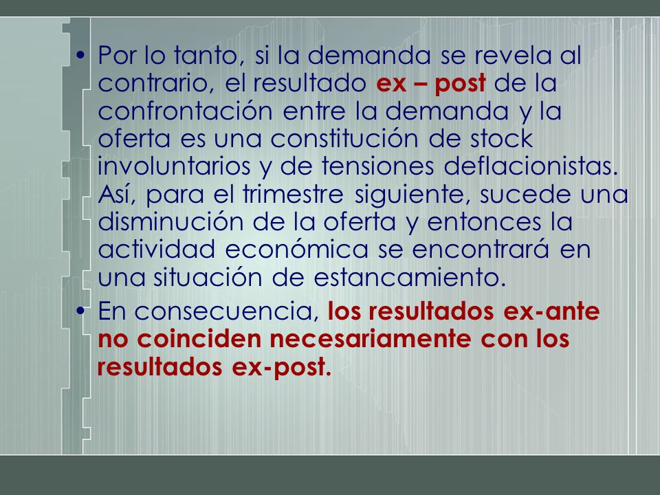 Por lo tanto, si la demanda se revela al contrario, el resultado ex – post de la confrontación entre la demanda y la oferta es una constitución de stock involuntarios y de tensiones deflacionistas. Así, para el trimestre siguiente, sucede una disminución de la oferta y entonces la actividad económica se encontrará en una situación de estancamiento.
