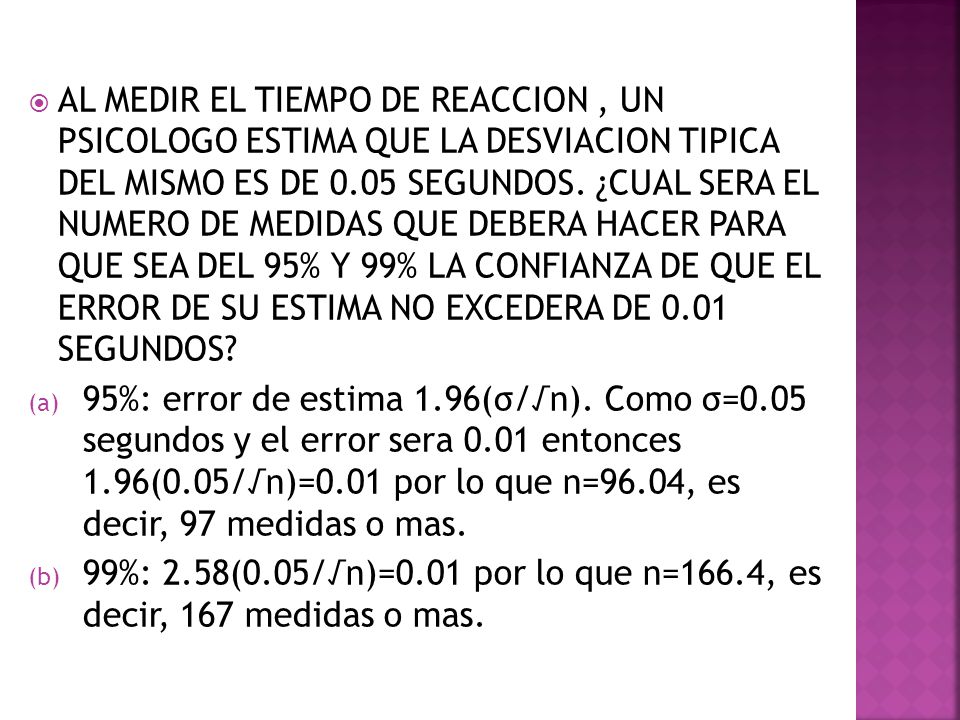 AL MEDIR EL TIEMPO DE REACCION , UN PSICOLOGO ESTIMA QUE LA DESVIACION TIPICA DEL MISMO ES DE 0.05 SEGUNDOS. ¿CUAL SERA EL NUMERO DE MEDIDAS QUE DEBERA HACER PARA QUE SEA DEL 95% Y 99% LA CONFIANZA DE QUE EL ERROR DE SU ESTIMA NO EXCEDERA DE 0.01 SEGUNDOS