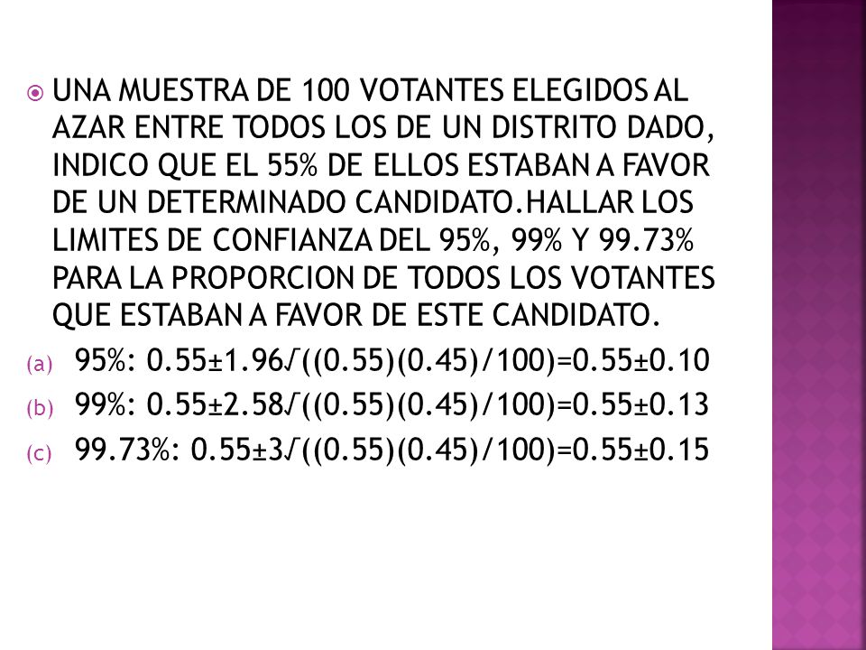UNA MUESTRA DE 100 VOTANTES ELEGIDOS AL AZAR ENTRE TODOS LOS DE UN DISTRITO DADO, INDICO QUE EL 55% DE ELLOS ESTABAN A FAVOR DE UN DETERMINADO CANDIDATO.HALLAR LOS LIMITES DE CONFIANZA DEL 95%, 99% Y 99.73% PARA LA PROPORCION DE TODOS LOS VOTANTES QUE ESTABAN A FAVOR DE ESTE CANDIDATO.
