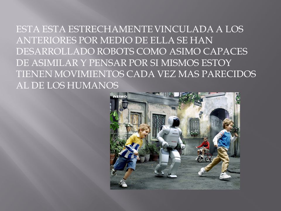 ESTA ESTA ESTRECHAMENTE VINCULADA A LOS ANTERIORES POR MEDIO DE ELLA SE HAN DESARROLLADO ROBOTS COMO ASIMO CAPACES DE ASIMILAR Y PENSAR POR SI MISMOS ESTOY TIENEN MOVIMIENTOS CADA VEZ MAS PARECIDOS AL DE LOS HUMANOS