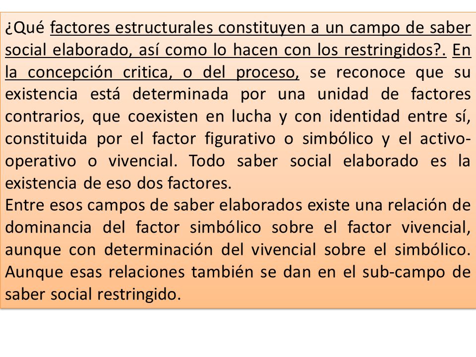 ¿Qué factores estructurales constituyen a un campo de saber social elaborado, así como lo hacen con los restringidos . En la concepción critica, o del proceso, se reconoce que su existencia está determinada por una unidad de factores contrarios, que coexisten en lucha y con identidad entre sí, constituida por el factor figurativo o simbólico y el activo-operativo o vivencial. Todo saber social elaborado es la existencia de eso dos factores.