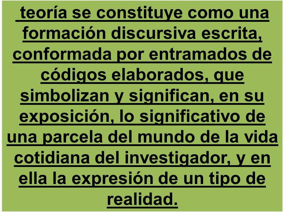 teoría se constituye como una formación discursiva escrita, conformada por entramados de códigos elaborados, que simbolizan y significan, en su exposición, lo significativo de una parcela del mundo de la vida cotidiana del investigador, y en ella la expresión de un tipo de realidad.