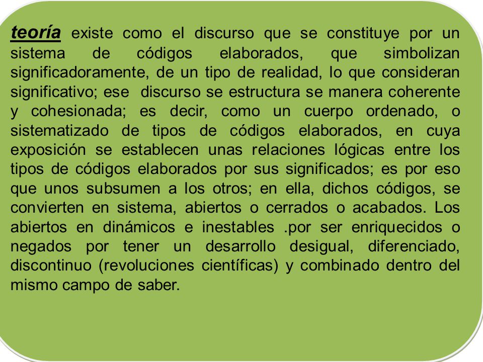 teoría existe como el discurso que se constituye por un sistema de códigos elaborados, que simbolizan significadoramente, de un tipo de realidad, lo que consideran significativo; ese discurso se estructura se manera coherente y cohesionada; es decir, como un cuerpo ordenado, o sistematizado de tipos de códigos elaborados, en cuya exposición se establecen unas relaciones lógicas entre los tipos de códigos elaborados por sus significados; es por eso que unos subsumen a los otros; en ella, dichos códigos, se convierten en sistema, abiertos o cerrados o acabados.
