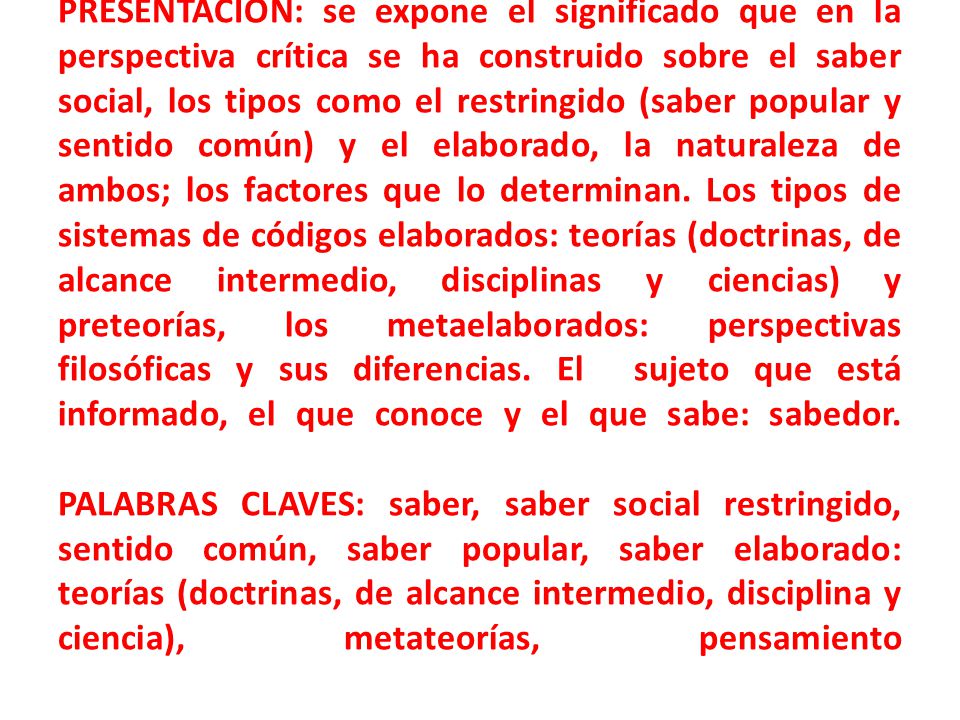 PRESENTACIÓN: se expone el significado que en la perspectiva crítica se ha construido sobre el saber social, los tipos como el restringido (saber popular y sentido común) y el elaborado, la naturaleza de ambos; los factores que lo determinan.