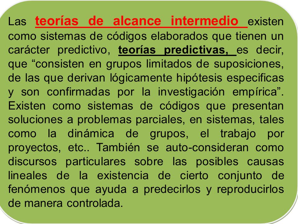 Las teorías de alcance intermedio existen como sistemas de códigos elaborados que tienen un carácter predictivo, teorías predictivas, es decir, que consisten en grupos limitados de suposiciones, de las que derivan lógicamente hipótesis especificas y son confirmadas por la investigación empírica .