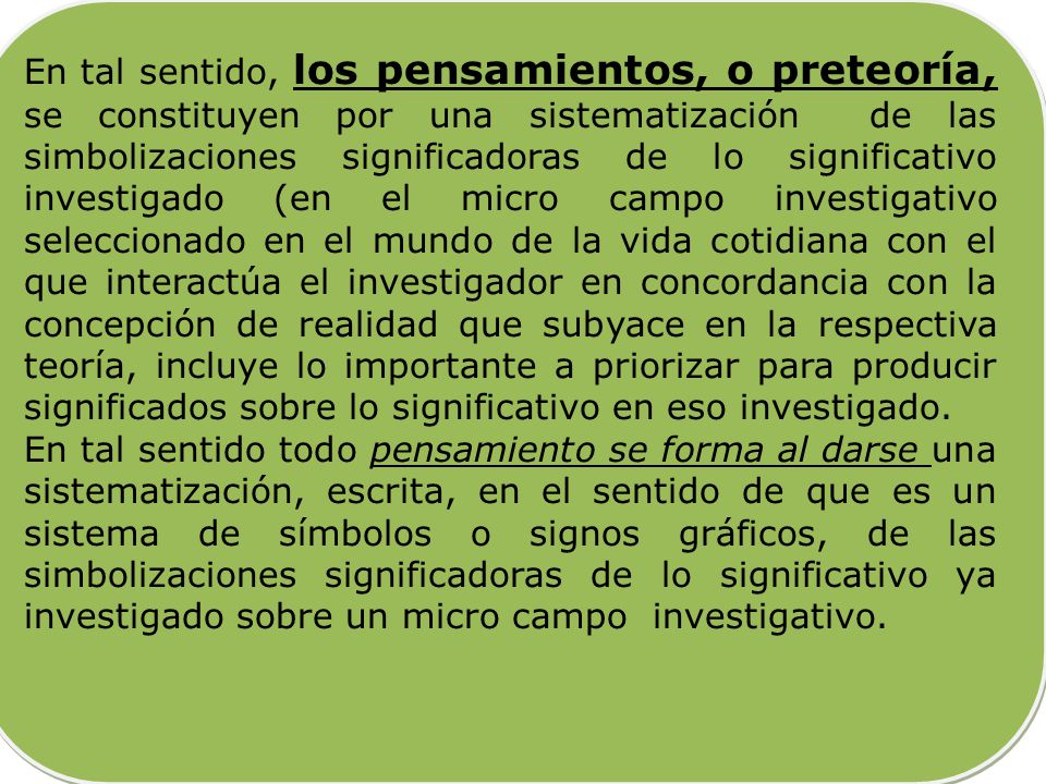 En tal sentido, los pensamientos, o preteoría, se constituyen por una sistematización de las simbolizaciones significadoras de lo significativo investigado (en el micro campo investigativo seleccionado en el mundo de la vida cotidiana con el que interactúa el investigador en concordancia con la concepción de realidad que subyace en la respectiva teoría, incluye lo importante a priorizar para producir significados sobre lo significativo en eso investigado.