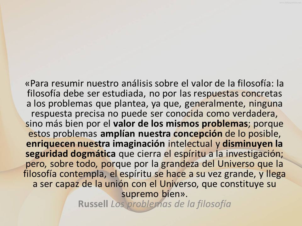 «Para resumir nuestro análisis sobre el valor de la filosofía: la filosofía debe ser estudiada, no por las respuestas concretas a los problemas que plantea, ya que, generalmente, ninguna respuesta precisa no puede ser conocida como verdadera, sino más bien por el valor de los mismos problemas; porque estos problemas amplían nuestra concepción de lo posible, enriquecen nuestra imaginación intelectual y disminuyen la seguridad dogmática que cierra el espíritu a la investigación; pero, sobre todo, porque por la grandeza del Universo que la filosofía contempla, el espíritu se hace a su vez grande, y llega a ser capaz de la unión con el Universo, que constituye su supremo bien».
