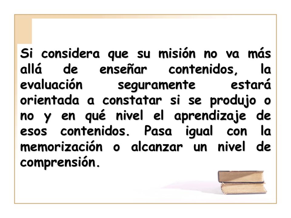Si considera que su misión no va más allá de enseñar contenidos, la evaluación seguramente estará orientada a constatar si se produjo o no y en qué nivel el aprendizaje de esos contenidos.