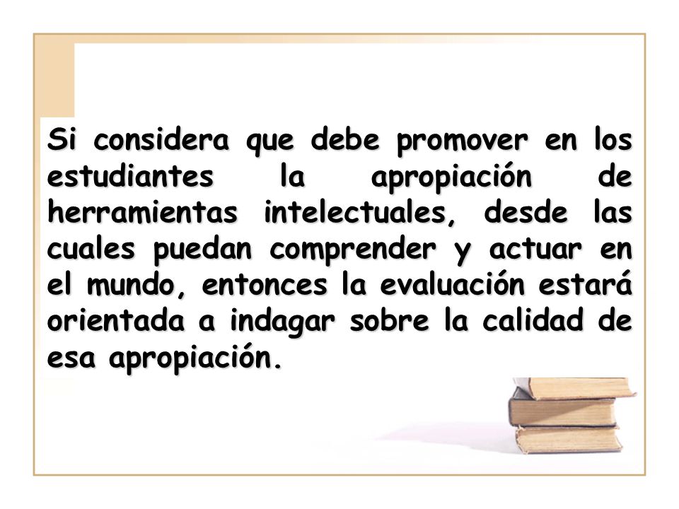 Si considera que debe promover en los estudiantes la apropiación de herramientas intelectuales, desde las cuales puedan comprender y actuar en el mundo, entonces la evaluación estará orientada a indagar sobre la calidad de esa apropiación.