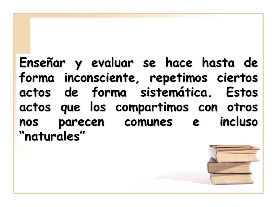 Enseñar y evaluar se hace hasta de forma inconsciente, repetimos ciertos actos de forma sistemática.