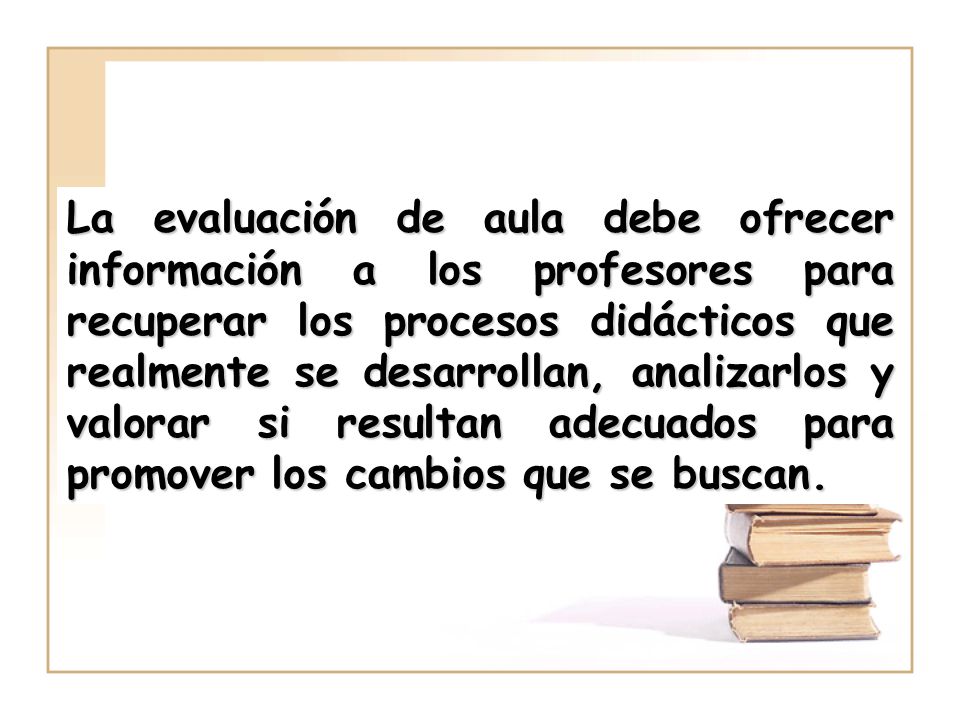 La evaluación de aula debe ofrecer información a los profesores para recuperar los procesos didácticos que realmente se desarrollan, analizarlos y valorar si resultan adecuados para promover los cambios que se buscan.